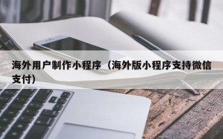 梧州海外用户制作小程序（海外版小程序支持微信支付）