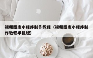 梧州视频图库小程序制作教程（视频图库小程序制作教程手机版）