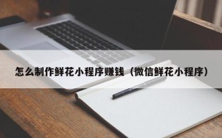 梧州怎么制作鲜花小程序赚钱（微信鲜花小程序）